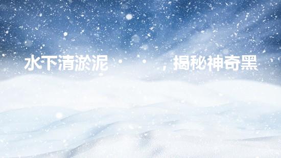 水下清淤泥，揭秘神奇黑科技！